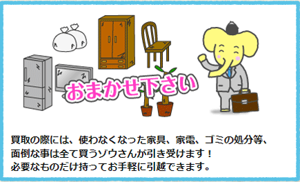 買取の際には、使わなくなった家具、家電、ゴミの処分等、面倒な事は全て買うゾウさんが引き受けます！必要なものだけ持ってお手軽に引越できます。