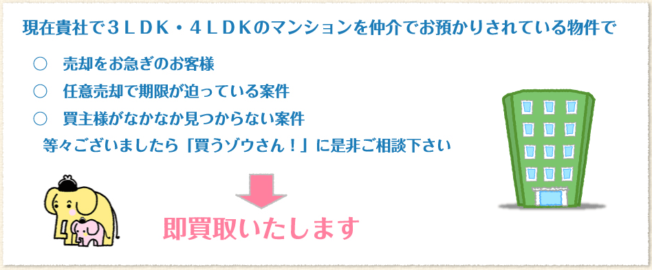 3LDK・4LDKのマンションを仲介でお預かりされている物件で売却をお急ぎのお客様、任意売却で期限が迫っている案件、買主様がなかなか見つからない案件等々ございましたら「買うゾウさん！」に是非ご相談下さい